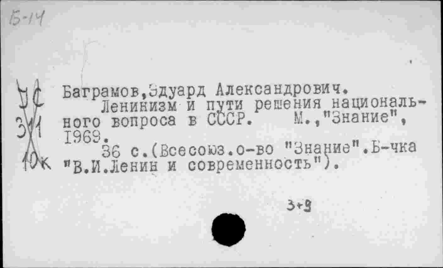 ﻿(Ваграмов,Эдуард Александрович.
Ленинизм и пути решения национального вопроса в СССР. М.,"Знание”, 1969.
36 с.(Всесоюз.о-во ’’Знание". Б-чка "В.И.Ленин и современность”).
3*3